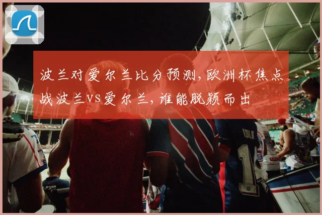 波兰对爱尔兰比分预测,欧洲杯焦点战波兰vs爱尔兰,谁能脱颖而出
