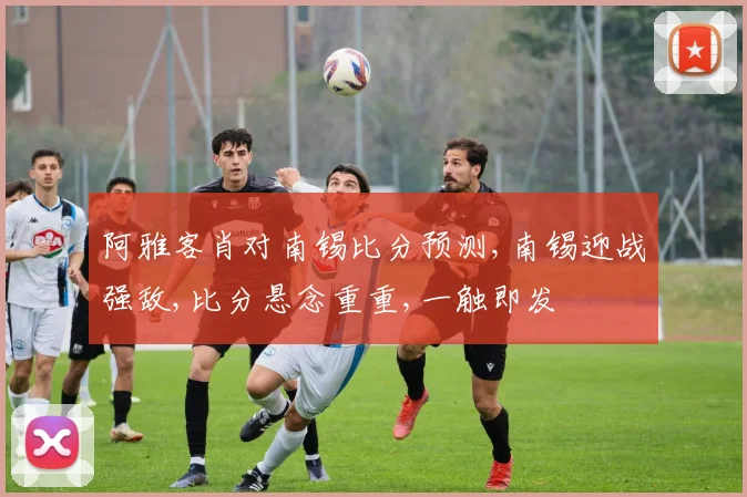 阿雅客肖对南锡比分预测,南锡迎战强敌,比分悬念重重,一触即发